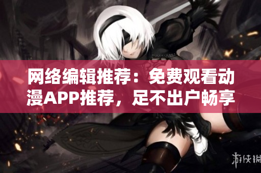 网络编辑推荐：免费观看动漫APP推荐，足不出户畅享追番福利！