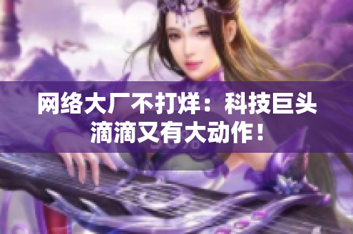 网络大厂不打烊：科技巨头滴滴又有大动作！