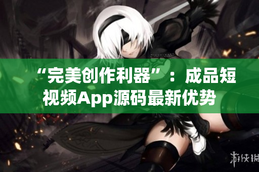 “完美创作利器”：成品短视频App源码最新优势