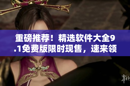 重磅推荐！精选软件大全9.1免费版限时现售，速来领取！