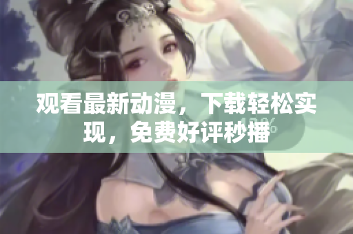 观看最新动漫，下载轻松实现，免费好评秒播