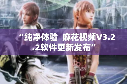 “纯净体验  麻花视频V3.2.2软件更新发布”