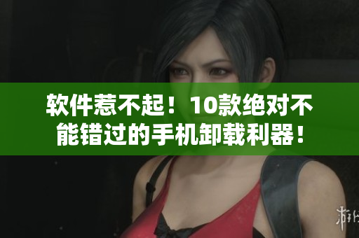 软件惹不起！10款绝对不能错过的手机卸载利器！