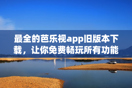 最全的芭乐视app旧版本下载，让你免费畅玩所有功能