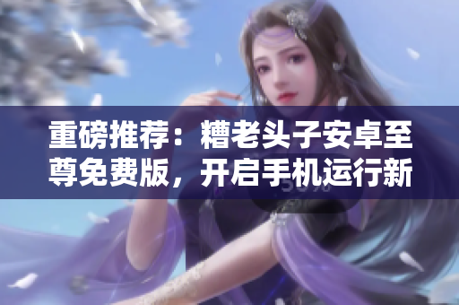 重磅推荐：糟老头子安卓至尊免费版，开启手机运行新时代