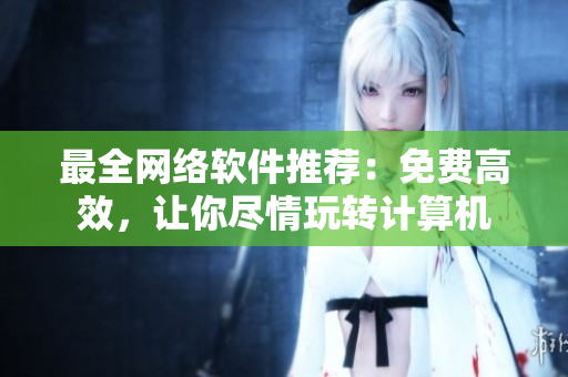最全网络软件推荐：免费高效，让你尽情玩转计算机