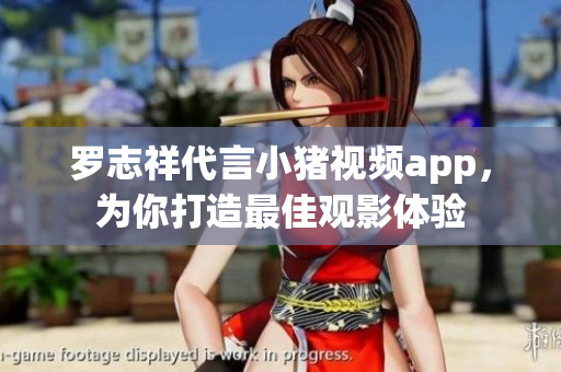 罗志祥代言小猪视频app，为你打造最佳观影体验