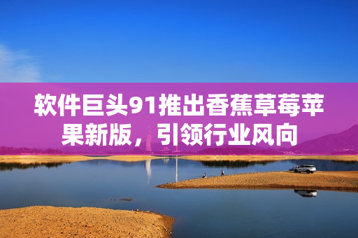 软件巨头91推出香蕉草莓苹果新版，引领行业风向