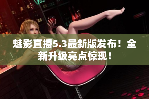 魅影直播5.3最新版发布！全新升级亮点惊现！