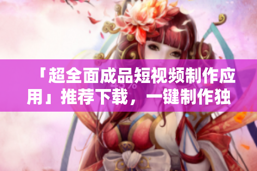 「超全面成品短视频制作应用」推荐下载，一键制作独具创意视频