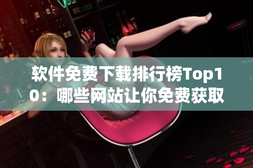 软件免费下载排行榜Top10：哪些网站让你免费获取最好的软件？