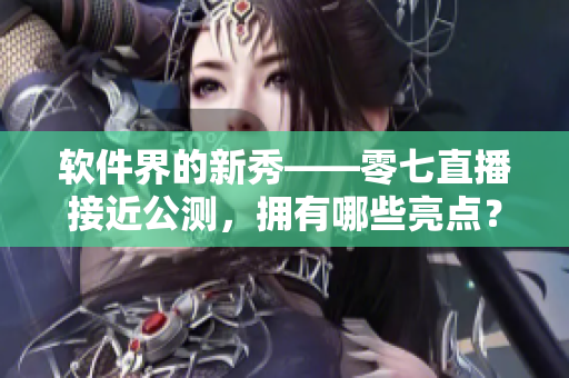 软件界的新秀——零七直播接近公测，拥有哪些亮点？