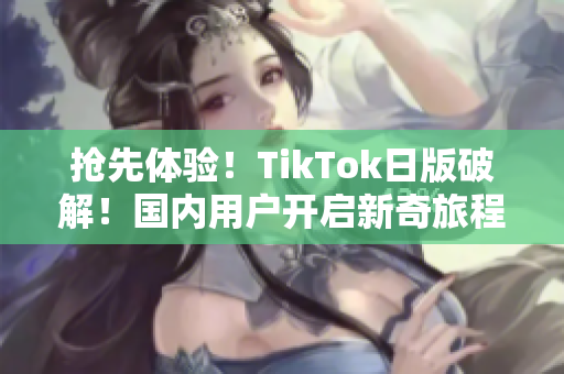 抢先体验！TikTok日版破解！国内用户开启新奇旅程！