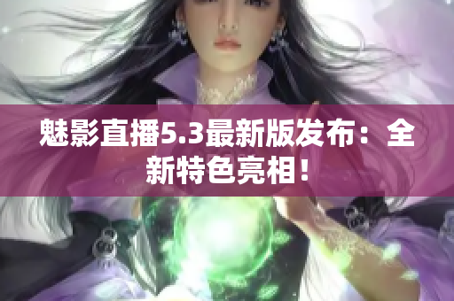 魅影直播5.3最新版发布：全新特色亮相！