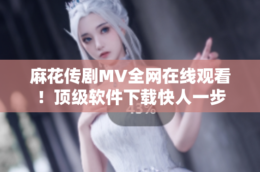 麻花传剧MV全网在线观看！顶级软件下载快人一步