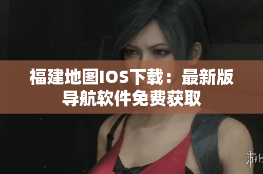 福建地图IOS下载：最新版导航软件免费获取