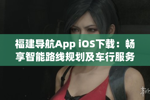 福建导航App iOS下载：畅享智能路线规划及车行服务