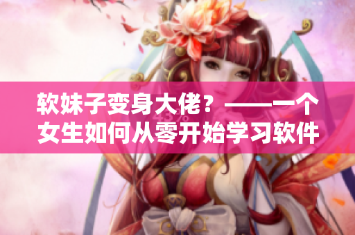 软妹子变身大佬？——一个女生如何从零开始学习软件技能