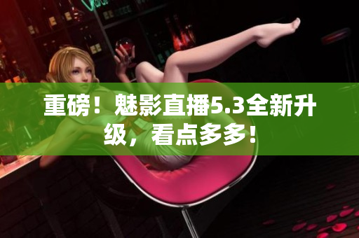 重磅！魅影直播5.3全新升级，看点多多！