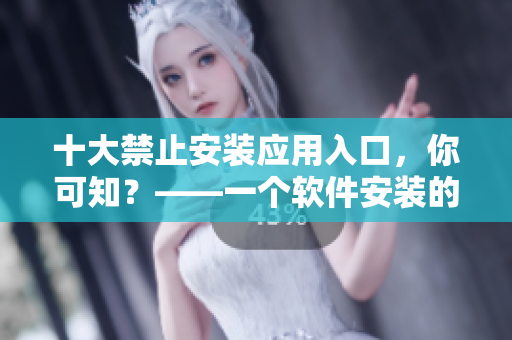 十大禁止安装应用入口，你可知？——一个软件安装的必看指南