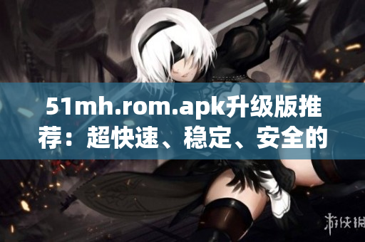 51mh.rom.apk升级版推荐：超快速、稳定、安全的手机ROM！