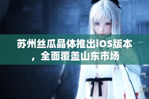苏州丝瓜晶体推出iOS版本，全面覆盖山东市场