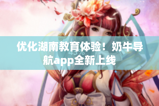 优化湖南教育体验！奶牛导航app全新上线