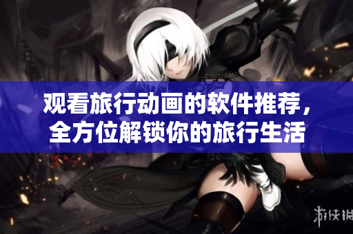 观看旅行动画的软件推荐，全方位解锁你的旅行生活