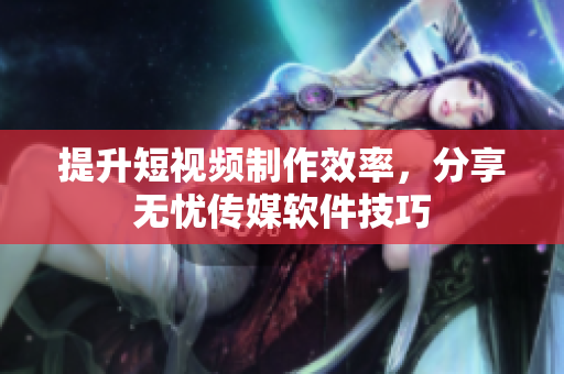 提升短视频制作效率，分享无忧传媒软件技巧
