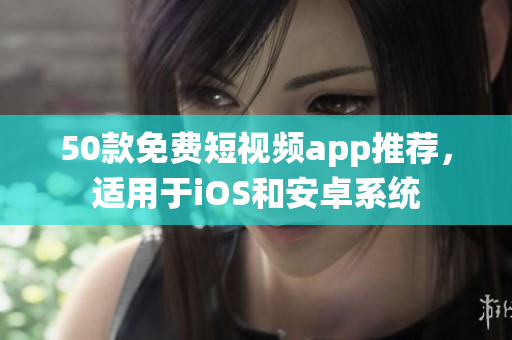 50款免费短视频app推荐，适用于iOS和安卓系统