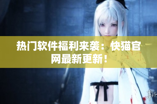 热门软件福利来袭：快猫官网最新更新！