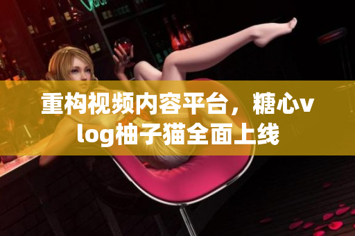 重构视频内容平台，糖心vlog柚子猫全面上线