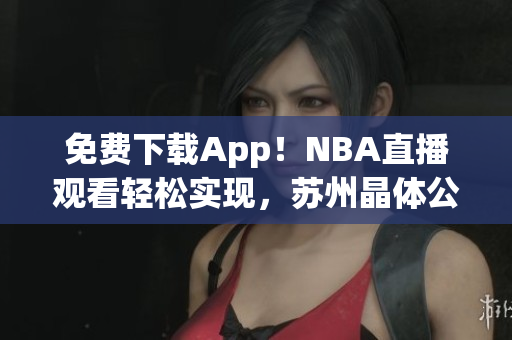 免费下载App！NBA直播观看轻松实现，苏州晶体公司打造最佳用户体验！