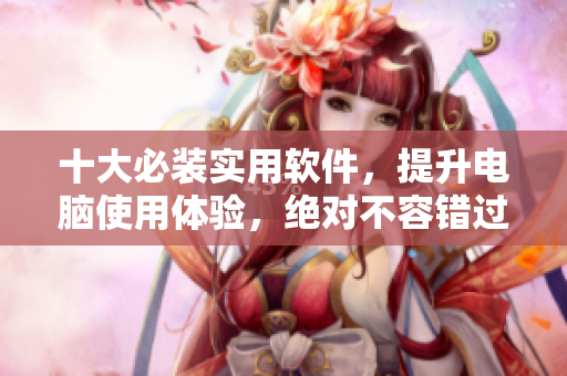 十大必装实用软件，提升电脑使用体验，绝对不容错过！