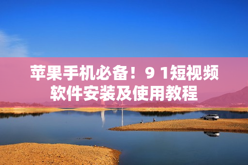 苹果手机必备！9 1短视频软件安装及使用教程