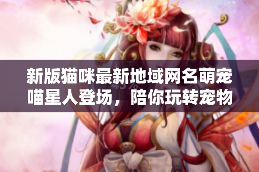 新版猫咪最新地域网名萌宠喵星人登场，陪你玩转宠物管理软件