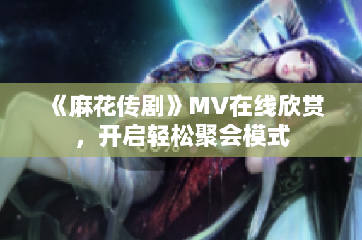 《麻花传剧》MV在线欣赏，开启轻松聚会模式