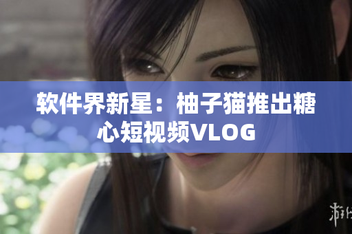 软件界新星：柚子猫推出糖心短视频VLOG