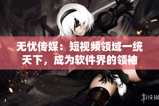 无忧传媒：短视频领域一统天下，成为软件界的领袖