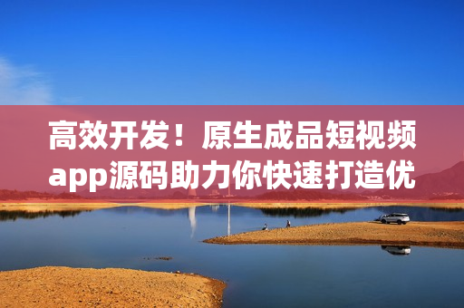 高效开发！原生成品短视频app源码助力你快速打造优质产品
