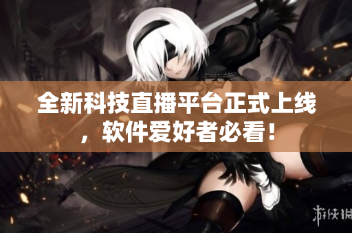 全新科技直播平台正式上线，软件爱好者必看！