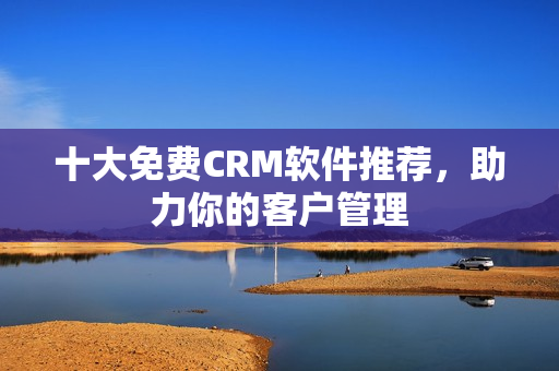 十大免费CRM软件推荐，助力你的客户管理