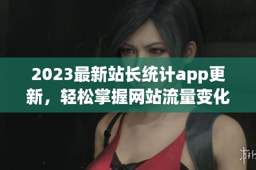 2023最新站长统计app更新，轻松掌握网站流量变化