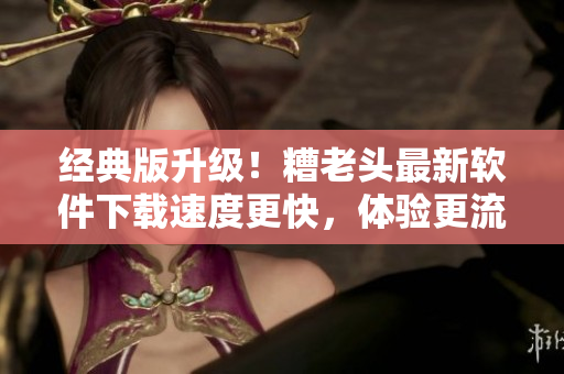 经典版升级！糟老头最新软件下载速度更快，体验更流畅