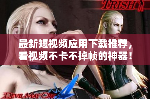 最新短视频应用下载推荐，看视频不卡不掉帧的神器！