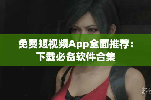 免费短视频App全面推荐：下载必备软件合集