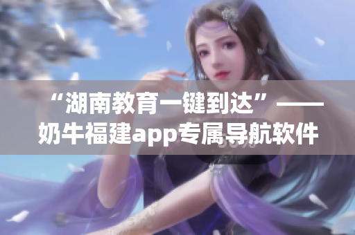 “湖南教育一键到达”——奶牛福建app专属导航软件