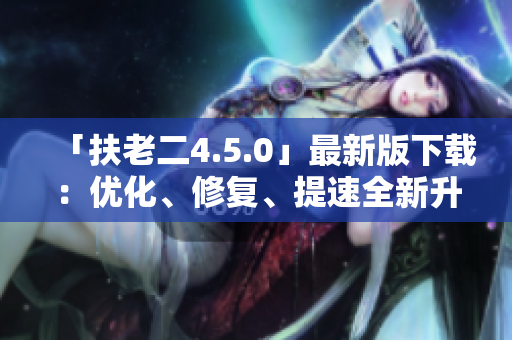 「扶老二4.5.0」最新版下载：优化、修复、提速全新升级