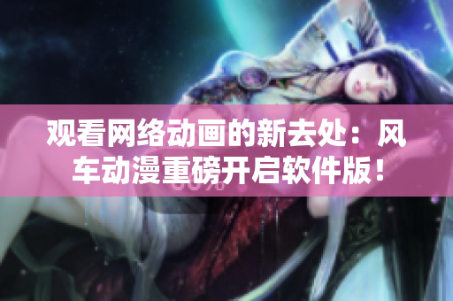 观看网络动画的新去处：风车动漫重磅开启软件版！