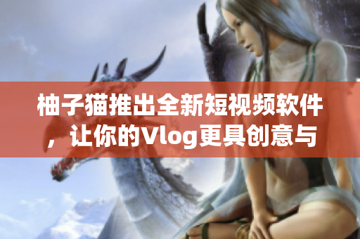 柚子猫推出全新短视频软件，让你的Vlog更具创意与趣味